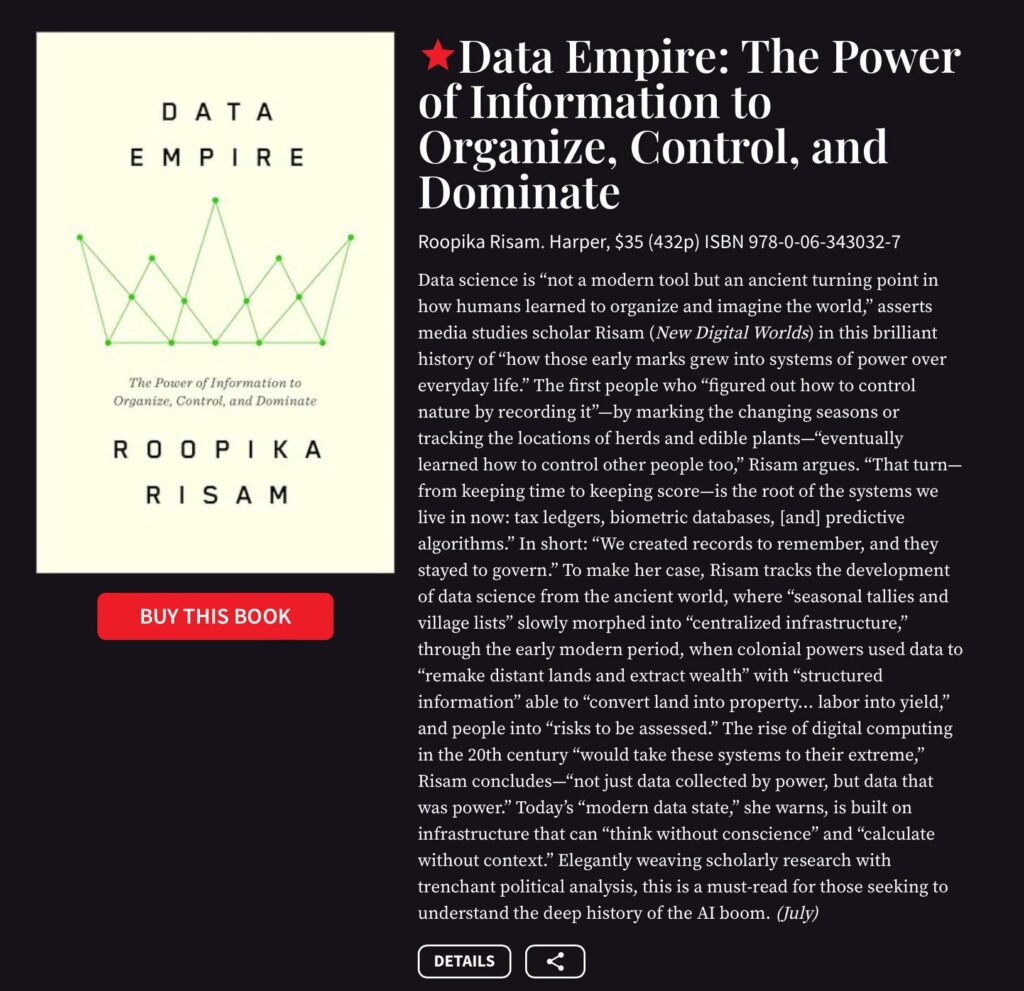 Data science is "not a modern tool but an ancient turning point in
how humans learned to organize and imagine the world," asserts
media studies scholar Risam (New Digital Worlds) in this brilliant
history of "how those early marks grew into systems of power over
everyday life." The first people who "figured out how to control
nature by recording it'-by marking the changing seasons or
tracking the locations of herds and edible plants-"eventually
learned how to control other people too," Risam argues. "That turn-
from keeping time to keeping score-is the root of the systems we
live in now: tax ledgers, biometric databases, [and] predictive
algorithms." In short: "We created records to remember, and they
stayed to govern." To make her case, Risam tracks the development
of data science from the ancient world, where "seasonal tallies and
village lists" slowly morphed into "centralized infrastructure,'
through the early modern period, when colonial powers used data to
"remake distant lands and extract wealth" with "structured
information" able to "convert land into property... labor into yield,"
and people into "risks to be assessed." The rise of digital computing
in the 20th century
"would take these systems to their extreme;
99
Risam concludes-"not just data collected by power, but data that
was power" Today's "modern data state,'
she warns, is built on
infrastructure that can "think without conscience" and "calculate
without context." Elegantly weaving scholarly research with
trenchant political analysis, this is a must-read for those seeking to
understand the deep history of the Al boom. July)